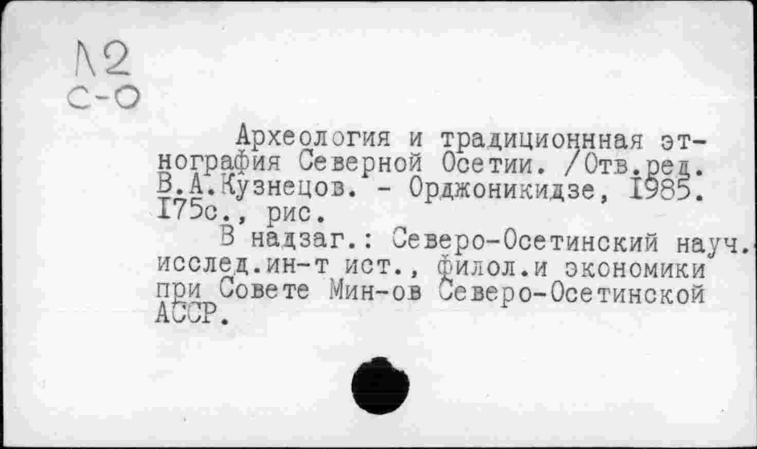 ﻿2
Археология и традиционная этнография Северной Осетии. /Отв.рея. В.А.Кузнецов. - Орджоникидзе, 1*85. 175с., рис.
В надзаг.: Северо-Осетинский науч, исслед.ин-т ист., филол.и экономики при Совете Мин-ов Северо-Осетинской АССР.